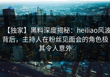 【独家】黑料深度揭秘：heiliao风波背后，主持人在粉丝见面会的角色极其令人意外