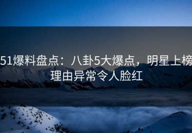 51爆料盘点：八卦5大爆点，明星上榜理由异常令人脸红