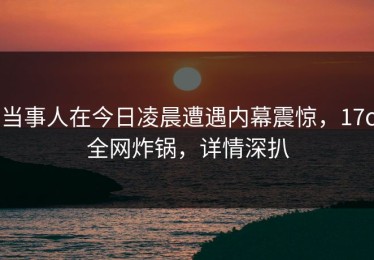 当事人在今日凌晨遭遇内幕震惊，17c全网炸锅，详情深扒