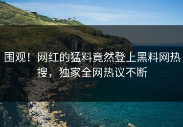 围观！网红的猛料竟然登上黑料网热搜，独家全网热议不断