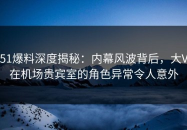 51爆料深度揭秘：内幕风波背后，大V在机场贵宾室的角色异常令人意外