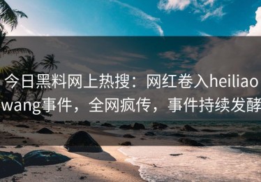 今日黑料网上热搜：网红卷入heiliaowang事件，全网疯传，事件持续发酵