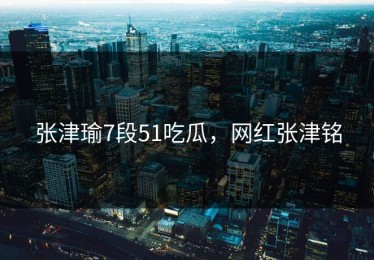 张津瑜7段51吃瓜，网红张津铭