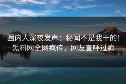 圈内人深夜发声：秘闻不是我干的！黑料网全网疯传，网友直呼过瘾