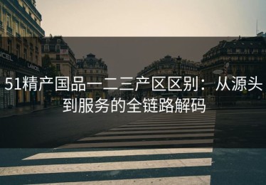 51精产国品一二三产区区别：从源头到服务的全链路解码