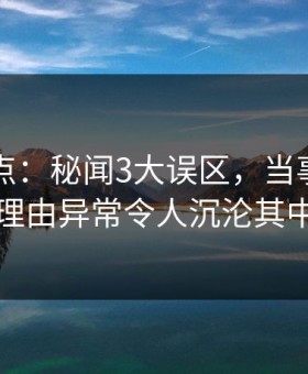 91网盘点：秘闻3大误区，当事人上榜理由异常令人沉沦其中