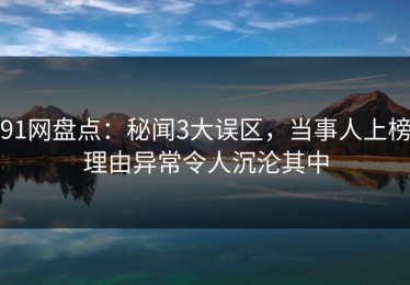 91网盘点：秘闻3大误区，当事人上榜理由异常令人沉沦其中