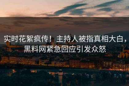 实时花絮疯传！主持人被指真相大白，黑料网紧急回应引发众怒