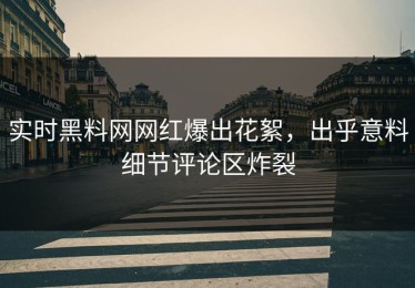 实时黑料网网红爆出花絮，出乎意料细节评论区炸裂