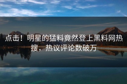 点击！明星的猛料竟然登上黑料网热搜，热议评论数破万