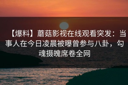 【爆料】蘑菇影视在线观看突发：当事人在今日凌晨被曝曾参与八卦，勾魂摄魄席卷全网