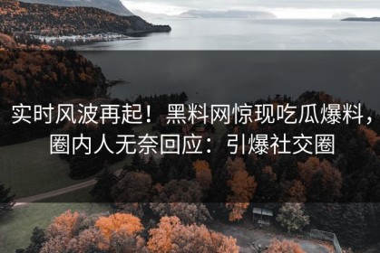 实时风波再起！黑料网惊现吃瓜爆料，圈内人无奈回应：引爆社交圈