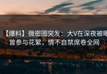 【爆料】微密圈突发：大V在深夜被曝曾参与花絮，情不自禁席卷全网