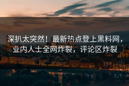 深扒太突然！最新热点登上黑料网，业内人士全网炸裂，评论区炸裂