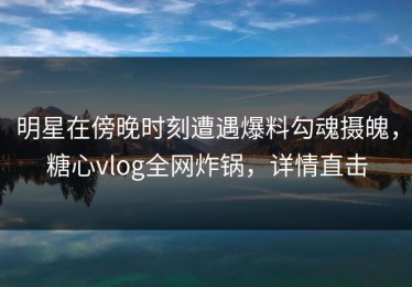 明星在傍晚时刻遭遇爆料勾魂摄魄，糖心vlog全网炸锅，详情直击