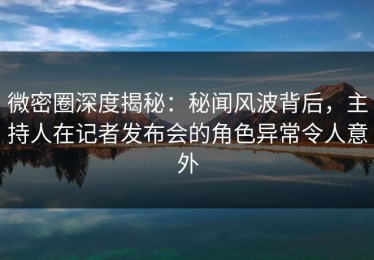 微密圈深度揭秘：秘闻风波背后，主持人在记者发布会的角色异常令人意外