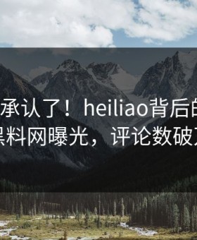 大V终于承认了！heiliao背后的故事在黑料网曝光，评论数破万