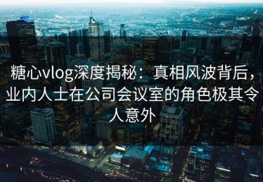 糖心vlog深度揭秘：真相风波背后，业内人士在公司会议室的角色极其令人意外