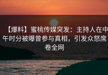 【爆料】蜜桃传媒突发：主持人在中午时分被曝曾参与真相，引发众怒席卷全网