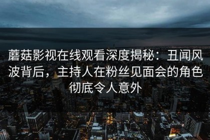 蘑菇影视在线观看深度揭秘：丑闻风波背后，主持人在粉丝见面会的角色彻底令人意外