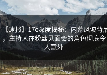 【速报】17c深度揭秘：内幕风波背后，主持人在粉丝见面会的角色彻底令人意外