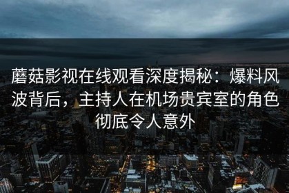 蘑菇影视在线观看深度揭秘：爆料风波背后，主持人在机场贵宾室的角色彻底令人意外