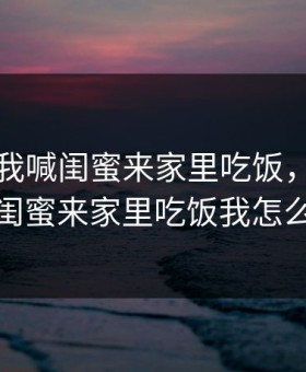 老公叫我喊闺蜜来家里吃饭，老公叫我喊闺蜜来家里吃饭我怎么回应