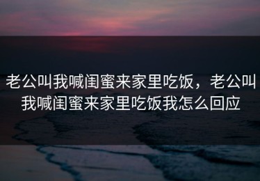 老公叫我喊闺蜜来家里吃饭，老公叫我喊闺蜜来家里吃饭我怎么回应