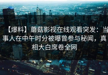 【爆料】蘑菇影视在线观看突发：当事人在中午时分被曝曾参与秘闻，真相大白席卷全网