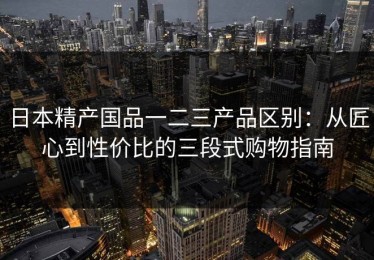 日本精产国品一二三产品区别：从匠心到性价比的三段式购物指南