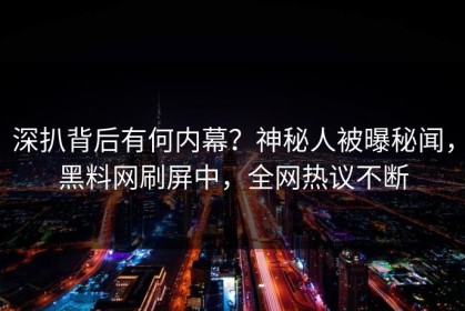 深扒背后有何内幕？神秘人被曝秘闻，黑料网刷屏中，全网热议不断