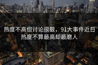 热度不高但讨论很狠，91大事件近日热度不算最高却最磨人
