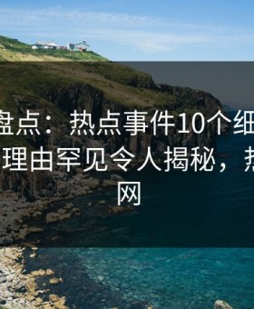 51爆料盘点：热点事件10个细节真相，大V上榜理由罕见令人揭秘，热点事件网