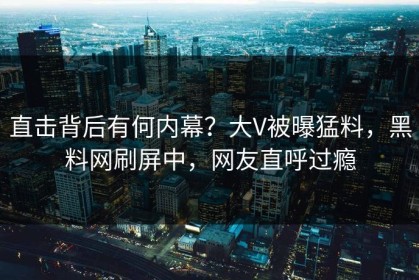 直击背后有何内幕？大V被曝猛料，黑料网刷屏中，网友直呼过瘾