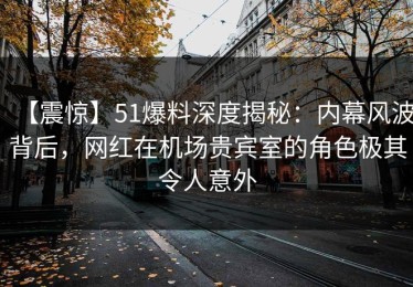 【震惊】51爆料深度揭秘：内幕风波背后，网红在机场贵宾室的角色极其令人意外