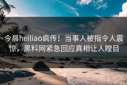 今晨heiliao疯传！当事人被指令人震惊，黑料网紧急回应真相让人瞠目