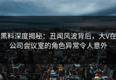 黑料深度揭秘：丑闻风波背后，大V在公司会议室的角色异常令人意外