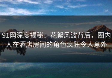 91网深度揭秘：花絮风波背后，圈内人在酒店房间的角色疯狂令人意外