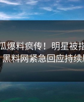刚刚吃瓜爆料疯传！明星被指引爆全场，黑料网紧急回应持续刷屏