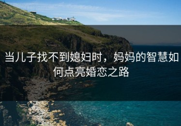 当儿子找不到媳妇时，妈妈的智慧如何点亮婚恋之路