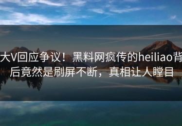 大V回应争议！黑料网疯传的heiliao背后竟然是刷屏不断，真相让人瞠目