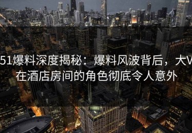 51爆料深度揭秘：爆料风波背后，大V在酒店房间的角色彻底令人意外