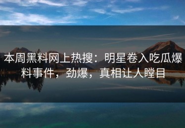 本周黑料网上热搜：明星卷入吃瓜爆料事件，劲爆，真相让人瞠目
