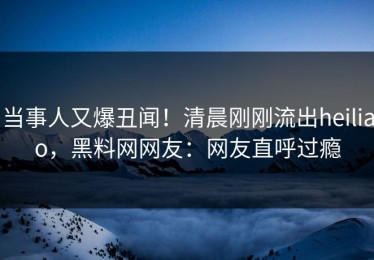 当事人又爆丑闻！清晨刚刚流出heiliao，黑料网网友：网友直呼过瘾