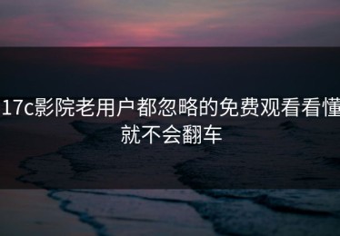 17c影院老用户都忽略的免费观看看懂就不会翻车