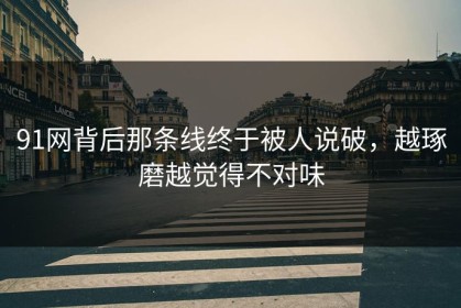 91网背后那条线终于被人说破，越琢磨越觉得不对味