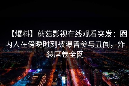 【爆料】蘑菇影视在线观看突发：圈内人在傍晚时刻被曝曾参与丑闻，炸裂席卷全网