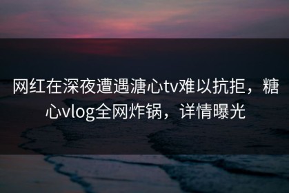 网红在深夜遭遇溏心tv难以抗拒，糖心vlog全网炸锅，详情曝光