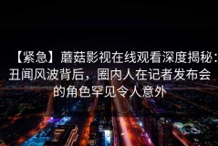 【紧急】蘑菇影视在线观看深度揭秘：丑闻风波背后，圈内人在记者发布会的角色罕见令人意外
