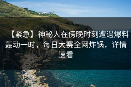 【紧急】神秘人在傍晚时刻遭遇爆料轰动一时，每日大赛全网炸锅，详情速看